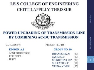 I.E.S COLLEGE OF ENGINEERING
CHITTILAPPILLY, THRISSUR
POWER UPGRADING OF TRANSMISSION LINE
BY COMBINING AC-DC TRANSMISSION
GUIDED BY:
EDISON A.J
ASST.PROFESSOR
EEE DEPT.
IESCE
PRESENTED BY:
GROUP NO. 10
DHANESH K.N (09)
JASIM N.C (17)
MUKHTHAR U.P (34)
SULFATH N.P (52)
VEENA VIVEK (55)
08-04-2014IESCE,Chittilapilly
1
 