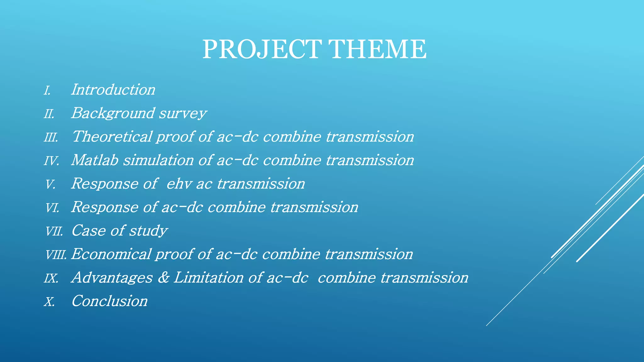 PROJECT THEME
I. Introduction
II. Background survey
III. Theoretical proof of ac-dc combine transmission
IV. Matlab simulation of ac-dc combine transmission
V. Response of ehv ac transmission
VI. Response of ac-dc combine transmission
VII. Case of study
VIII. Economical proof of ac-dc combine transmission
IX. Advantages & Limitation of ac-dc combine transmission
X. Conclusion
 