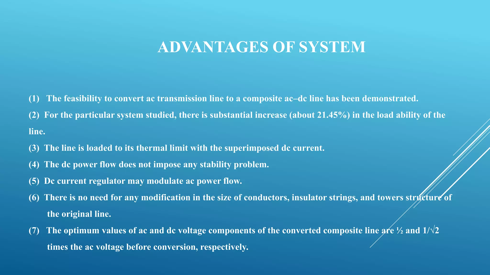 ADVANTAGES OF SYSTEM
(1) The feasibility to convert ac transmission line to a composite ac–dc line has been demonstrated.
(2) For the particular system studied, there is substantial increase (about 21.45%) in the load ability of the
line.
(3) The line is loaded to its thermal limit with the superimposed dc current.
(4) The dc power flow does not impose any stability problem.
(5) Dc current regulator may modulate ac power flow.
(6) There is no need for any modification in the size of conductors, insulator strings, and towers structure of
the original line.
(7) The optimum values of ac and dc voltage components of the converted composite line are ½ and 1/√2
times the ac voltage before conversion, respectively.
 
