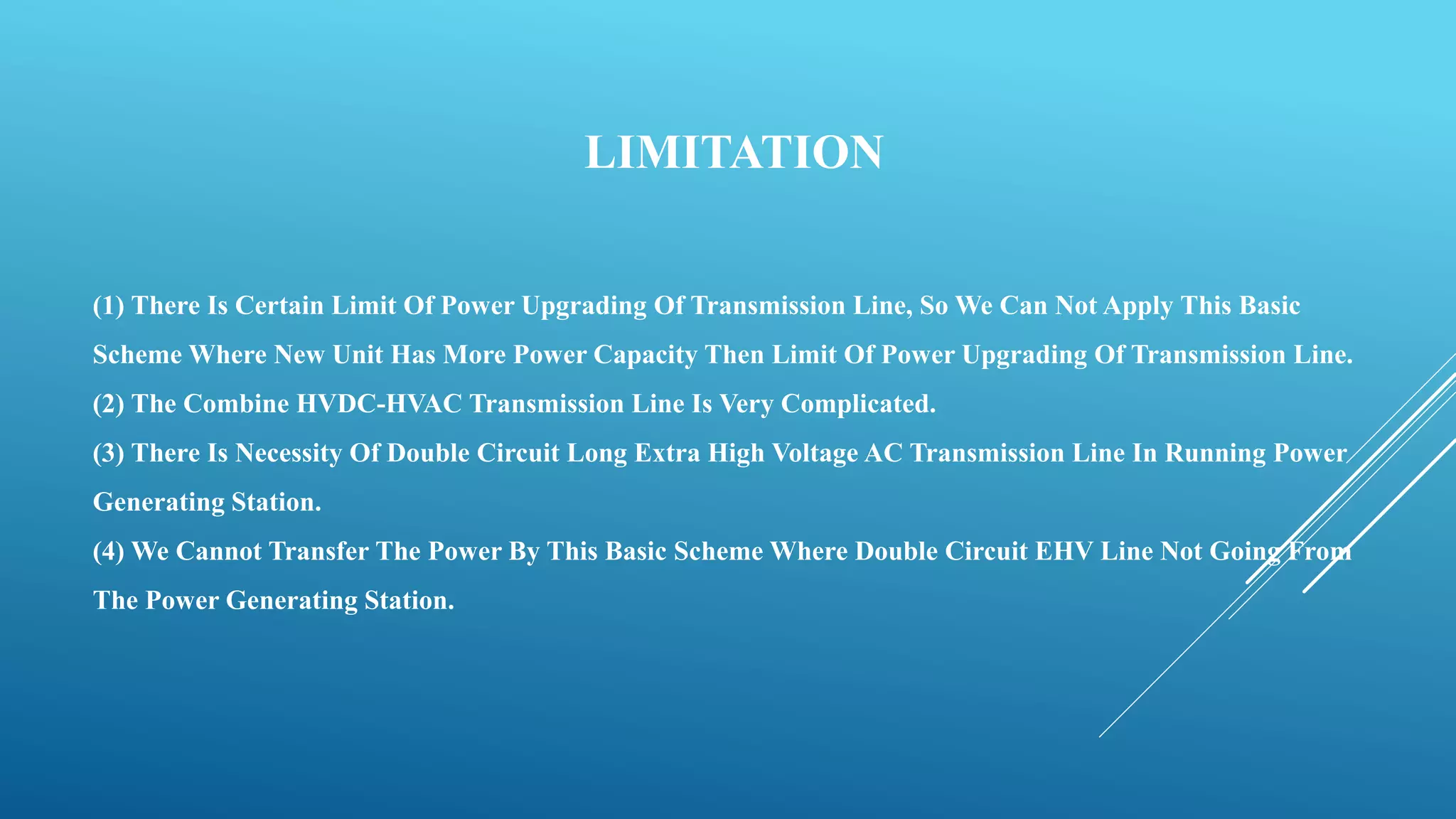 LIMITATION
(1) There Is Certain Limit Of Power Upgrading Of Transmission Line, So We Can Not Apply This Basic
Scheme Where New Unit Has More Power Capacity Then Limit Of Power Upgrading Of Transmission Line.
(2) The Combine HVDC-HVAC Transmission Line Is Very Complicated.
(3) There Is Necessity Of Double Circuit Long Extra High Voltage AC Transmission Line In Running Power
Generating Station.
(4) We Cannot Transfer The Power By This Basic Scheme Where Double Circuit EHV Line Not Going From
The Power Generating Station.
 