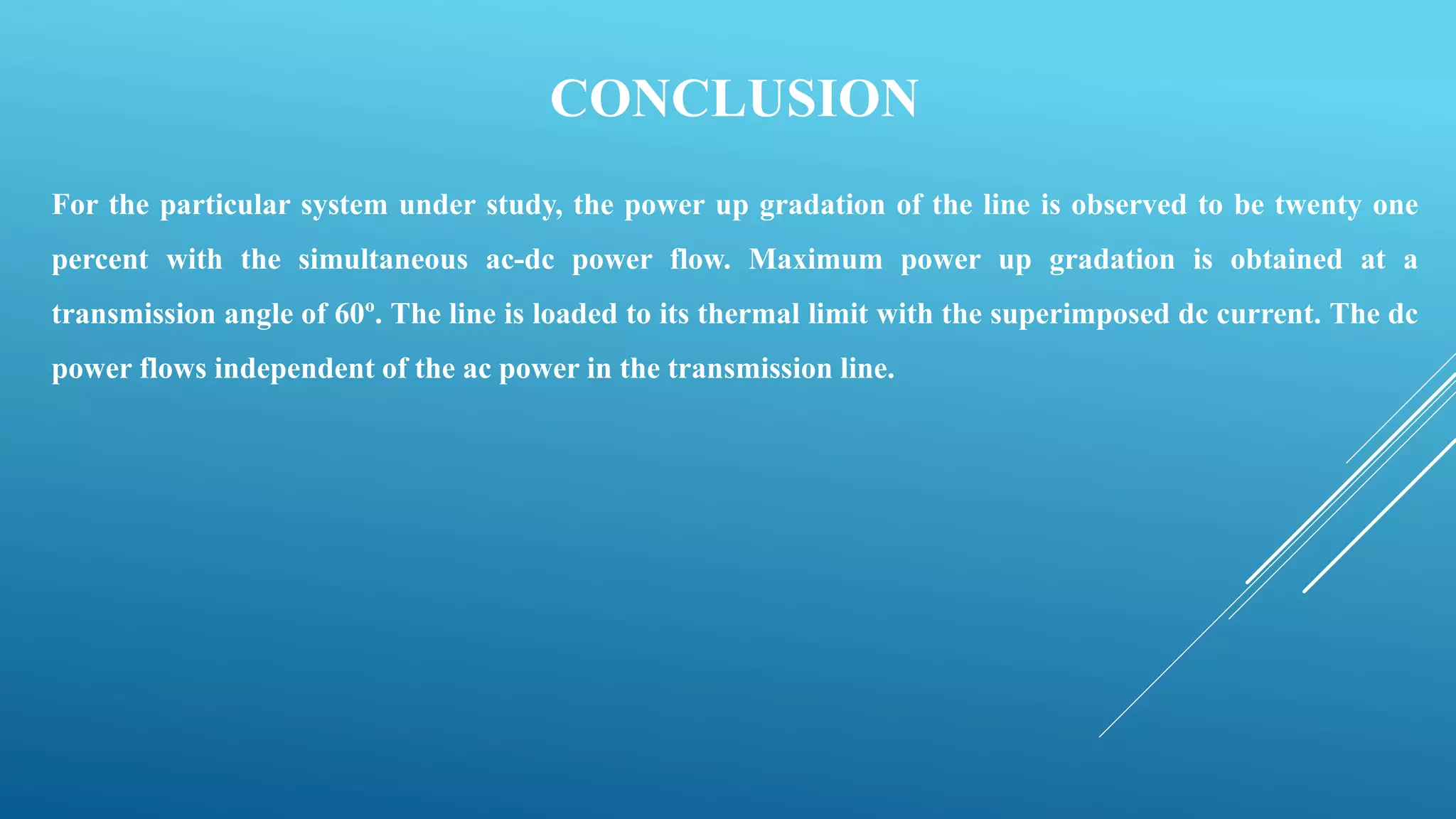 CONCLUSION
For the particular system under study, the power up gradation of the line is observed to be twenty one
percent with the simultaneous ac-dc power flow. Maximum power up gradation is obtained at a
transmission angle of 60º. The line is loaded to its thermal limit with the superimposed dc current. The dc
power flows independent of the ac power in the transmission line.
 