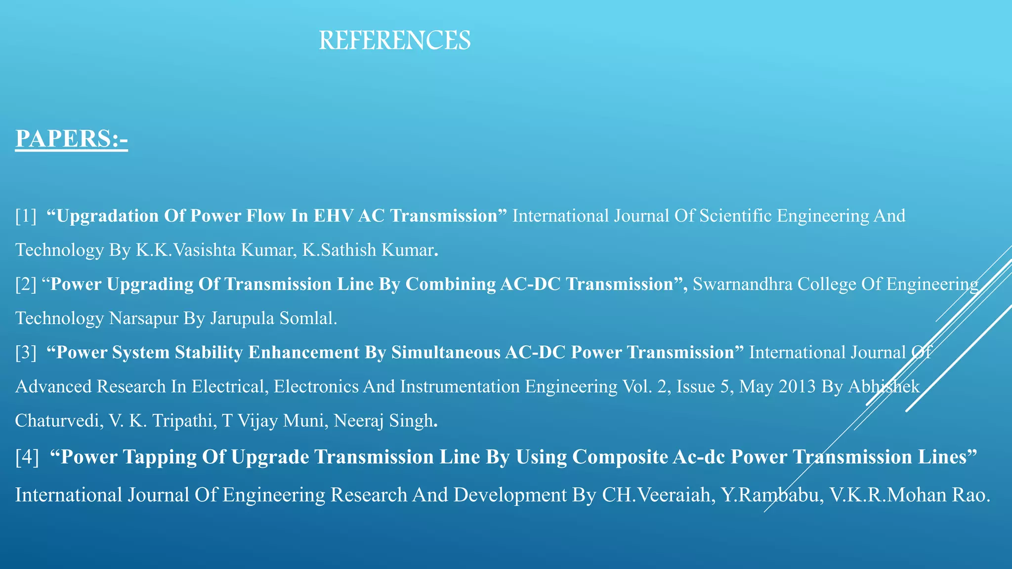 REFERENCES
PAPERS:-
[1] “Upgradation Of Power Flow In EHV AC Transmission” International Journal Of Scientific Engineering And
Technology By K.K.Vasishta Kumar, K.Sathish Kumar.
[2] “Power Upgrading Of Transmission Line By Combining AC-DC Transmission”, Swarnandhra College Of Engineering
Technology Narsapur By Jarupula Somlal.
[3] “Power System Stability Enhancement By Simultaneous AC-DC Power Transmission” International Journal Of
Advanced Research In Electrical, Electronics And Instrumentation Engineering Vol. 2, Issue 5, May 2013 By Abhishek
Chaturvedi, V. K. Tripathi, T Vijay Muni, Neeraj Singh.
[4] “Power Tapping Of Upgrade Transmission Line By Using Composite Ac-dc Power Transmission Lines”
International Journal Of Engineering Research And Development By CH.Veeraiah, Y.Rambabu, V.K.R.Mohan Rao.
 
