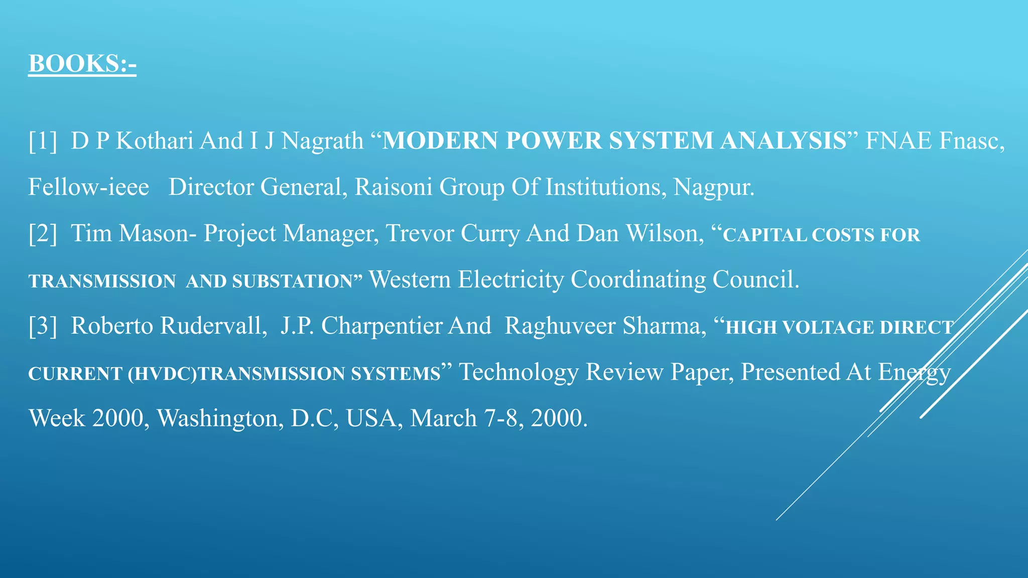BOOKS:-
[1] D P Kothari And I J Nagrath “MODERN POWER SYSTEM ANALYSIS” FNAE Fnasc,
Fellow-ieee Director General, Raisoni Group Of Institutions, Nagpur.
[2] Tim Mason- Project Manager, Trevor Curry And Dan Wilson, “CAPITAL COSTS FOR
TRANSMISSION AND SUBSTATION” Western Electricity Coordinating Council.
[3] Roberto Rudervall, J.P. Charpentier And Raghuveer Sharma, “HIGH VOLTAGE DIRECT
CURRENT (HVDC)TRANSMISSION SYSTEMS” Technology Review Paper, Presented At Energy
Week 2000, Washington, D.C, USA, March 7-8, 2000.
 