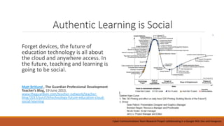 Authentic Learning is Social
Forget devices, the future of
education technology is all about
the cloud and anywhere access. In
the future, teaching and learning is
going to be social.
Matt Britland , The Guardian Professional Development
Teacher’s Blog, 19 June 2013,
www.theguardian.com/teacher-network/teacher-
blog/2013/jun/19/technology-future-education-cloud-
social-learning
Cyber Communications Team Research Project collaborating in a Google Wiki Doc and Hangouts.
 