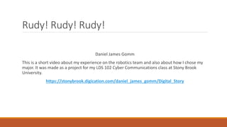 Rudy! Rudy! Rudy!
Daniel James Gomm
This is a short video about my experience on the robotics team and also about how I chose my
major. It was made as a project for my LDS 102 Cyber Communications class at Stony Brook
University.
https://stonybrook.digication.com/daniel_james_gomm/Digital_Story
 