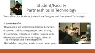 Student/Faculty
Partnerships in Technology
Team of Faculty, Students, Instructional Designer, and Educational Technologist
Student Benefits
• Developed a self-determined learning behaviors.
• Improved their learning perspectives, writing,
• Presentation, critical and creative thinking skills.
• Developed confidence in relating to others in
the workplace and in the classroom.
• Gained clear insight on academic and career goals.
 