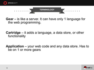 11
TERMINOLOGY
Gear – is like a server. It can have only 1 language for
the web programming.
Cartridge – it adds a language, a data store, or other
functionality
Application – your web code and any data store. Has to
be on 1 or more gears
 