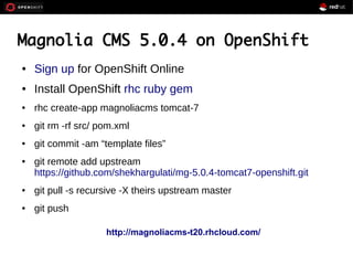 ● Sign up for OpenShift Online
● Install OpenShift rhc ruby gem
● rhc create-app magnoliacms tomcat-7
● git rm -rf src/ pom.xml
● git commit -am “template files”
● git remote add upstream
https://github.com/shekhargulati/mg-5.0.4-tomcat7-openshift.git
● git pull -s recursive -X theirs upstream master
● git push
Magnolia CMS 5.0.4 on OpenShift
http://magnoliacms-t20.rhcloud.com/
 