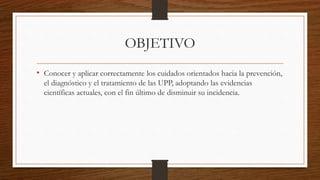 OBJETIVO
• Conocer y aplicar correctamente los cuidados orientados hacia la prevención,
el diagnóstico y el tratamiento de las UPP, adoptando las evidencias
científicas actuales, con el fin último de disminuir su incidencia.
 
