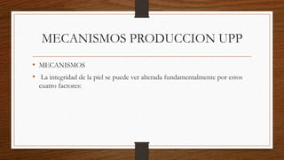 MECANISMOS PRODUCCION UPP
• MECANISMOS
• La integridad de la piel se puede ver alterada fundamentalmente por estos
cuatro factores:
 