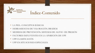 • LA PIEL. CONCEPTOS BÁSICOS
• HERRAMIENTAS DE VALORACIÓN. BRADEM
• MEDIDAS DE PREVENCIÓN. SISTEMAS DE ALIVIO DE PRESIÓN
• FACTORES INFLUYENTES EN LA APARICIÓN DE UPP.
• UPP. CLASIFICACIÓN
• UPP EN SITUACIONES ESPECIALES.
Residencia
Santa María del Monte
Carmelo
Índice-Contenido
 