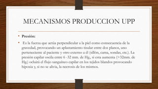 MECANISMOS PRODUCCION UPP
• Presión:
• Es la fuerza que actúa perpendicular a la piel como consecuencia de la
gravedad, provocando un aplastamiento tisular entre dos planos, uno
perteneciente al paciente y otro externo a él (sillón, cama, sondas, etc.). La
presión capilar oscila entre 6 -32 mm. de Hg., si esta aumenta (>32mm. de
Hg.) ocluirá el flujo sanguíneo capilar en los tejidos blandos provocando
hipoxia y, si no se alivia, la necrosis de los mismos.
 