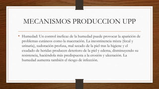 MECANISMOS PRODUCCION UPP
• Humedad: Un control ineficaz de la humedad puede provocar la aparición de
problemas cutáneos como la maceración. La incontinencia mixta (fecal y
urinaria), sudoración profusa, mal secado de la piel tras la higiene y el
exudado de heridas producen deterioro de la piel y edema, disminuyendo su
resistencia, haciéndola más predispuesta a la erosión y ulceración. La
humedad aumenta también el riesgo de infección.
 