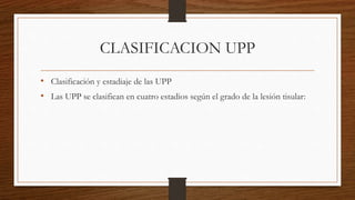 CLASIFICACION UPP
• Clasificación y estadiaje de las UPP
• Las UPP se clasifican en cuatro estadios según el grado de la lesión tisular:
 