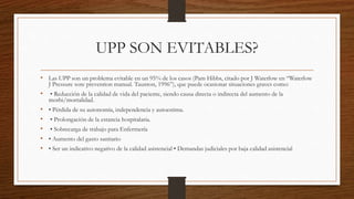 UPP SON EVITABLES?
• Las UPP son un problema evitable en un 95% de los casos (Pam Hibbs, citado por J Waterlow en “Waterlow
J Pressure sore prevention manual. Taunton, 1996”), que puede ocasionar situaciones graves como:
• • Reducción de la calidad de vida del paciente, siendo causa directa o indirecta del aumento de la
morbi/mortalidad.
• • Pérdida de su autonomía, independencia y autoestima.
• • Prolongación de la estancia hospitalaria.
• • Sobrecarga de trabajo para Enfermería
• • Aumento del gasto sanitario
• • Ser un indicativo negativo de la calidad asistencial • Demandas judiciales por baja calidad asistencial
 