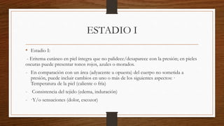 ESTADIO I
• Estadio I:
- Eritema cutáneo en piel íntegra que no palidece/desaparece con la presión; en pieles
oscuras puede presentar tonos rojos, azules o morados.
- En comparación con un área (adyacente u opuesta) del cuerpo no sometida a
presión, puede incluir cambios en uno o más de los siguientes aspectos: ·
Temperatura de la piel (caliente o fría)
- Consistencia del tejido (edema, induración)
- ·Y/o sensaciones (dolor, escozor)
 