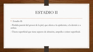 ESTADIO II
• Estadio II:
- Pérdida parcial del grosor de la piel, que afecta a la epidermis, a la dermis o a
ambas.
- Úlcera superficial que tiene aspecto de abrasión, ampolla o cráter superficial.
 