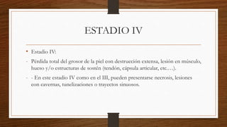 ESTADIO IV
• Estadio IV:
- Pérdida total del grosor de la piel con destrucción extensa, lesión en músculo,
hueso y/o estructuras de sostén (tendón, cápsula articular, etc.…).
- - En este estadio IV como en el III, pueden presentarse necrosis, lesiones
con cavernas, tunelizaciones o trayectos sinuosos.
 