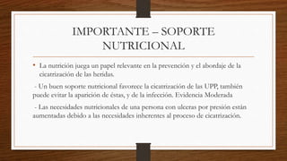 IMPORTANTE – SOPORTE
NUTRICIONAL
• La nutrición juega un papel relevante en la prevención y el abordaje de la
cicatrización de las heridas.
- Un buen soporte nutricional favorece la cicatrización de las UPP, también
puede evitar la aparición de éstas, y de la infección. Evidencia Moderada
- Las necesidades nutricionales de una persona con ulceras por presión están
aumentadas debido a las necesidades inherentes al proceso de cicatrización.
 