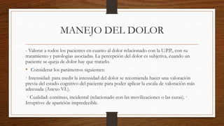 MANEJO DEL DOLOR
- Valorar a todos los pacientes en cuanto al dolor relacionado con la U.P.P., con su
tratamiento y patologías asociadas. La percepción del dolor es subjetiva, cuando un
paciente se queja de dolor hay que tratarlo.
• Considerar los parámetros siguientes:
· Intensidad: para medir la intensidad del dolor se recomienda hacer una valoración
previa del estado cognitivo del paciente para poder aplicar la escala de valoración más
adecuada (Anexo VI.).
· Cualidad: continuo, incidental (relacionado con las movilizaciones o las curas). ·
Irruptivo: de aparición impredecible.
 
