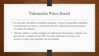Valoración Psico-Social
• Es necesario identificar al cuidador principal y valorar la capacidad, habilidad,
conocimientos, recursos, y motivación de éste y del paciente para participar
en el plan de cuidados.
• Diseñar, aplicar y evaluar medidas de implicación del paciente y familia en la
prevención y cuidado de las UPP. Así como, facilitarles el acceso a los
recursos sociales para planificar sus necesidades
 