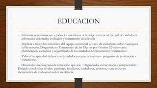 EDUCACION
- Informar continuamente a todos los miembros del equipo asistencial y/o red de cuidadores
informales del estado, evolución y tratamiento de la lesión
- Implicar a todos los miembros del equipo asistencial y/o red de cuidadores infor- Guía para
la Prevención, Diagnóstico y Tratamiento de las Úlceras por Presión 32 males en la
planificación, ejecución y seguimiento de los cuidados de prevención y tratamiento.
- Valorar la capacidad del paciente/cuidador para participar en su programa de prevención y
tratamiento.
- Desarrollar un programa de educación que sea: · Organizado, estructurado y comprensible. ·
Dirigido a todos los niveles: pacientes, familiares, cuidadores, gestores, y que incluyan
mecanismos de evaluación sobre su eficacia.
 
