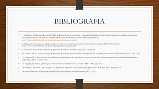 BIBLIOGRAFIA
• 7. Rodríguez M,Almozara R,García F, Malla R, Rivera J.Guía de prevención y tratamiento.Cuidados de enfermería al paciente con úlceras por presión.
Guía de prevención y tratamiento. Cádiz:Hospital Universitario Puerta del Mar, 2004. Disponible en:
http://www.saludmultimedia.net/guests/gneaupp_files/guia_cadiz.pdf
• 8. Manual de prevención y cuidados locales de úlceras por presión. Santander: ServicioCántabro de Salud; 2005. Disponible en:
http://www.saludmultimedia.net/guests/gneaupp_files/cantabria.pdf
• 9. Protocolo de actuación en úlceras por presión. Residencia Asistida de Mayores. Ciudad Real.
• 10. Torra U, Boi JE. Valorar el riesgo de presentar úlceras por presión. Escala de Braden. Escala de Braden. Revista ROL de Enfermería. 1997: 224; 23-30
• 11. Fuentelsaz C. Validación de la escala Emina: un instrumento de valoración del riesgo de desarrollar úlceras por presión en pacientes hospitalizados.
Enferm Clin 2001; 11 (3): 97-103.
• 12. Vergeles JM, Arroyo J, Buitrago F. Valoración de la malnutrición en el anciano. FMC 1998; 5(1):27-52.
• 13. Rodríguez Palma M, López Casanova P. Superficies especiales para el manejo de la presión.Rev ROL Enf 2007; 30(9):603-610.
• 14. Sharon Baranoski. Úlceras por decúbito: una concienciación renovada. Nursing 2007; 25:12-7.
 