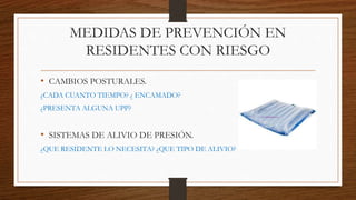 MEDIDAS DE PREVENCIÓN EN
RESIDENTES CON RIESGO
• CAMBIOS POSTURALES.
¿CADA CUANTO TIEMPO? ¿ ENCAMADO?
¿PRESENTA ALGUNA UPP?
• SISTEMAS DE ALIVIO DE PRESIÓN.
¿QUE RESIDENTE LO NECESITA? ¿QUE TIPO DE ALIVIO?
 