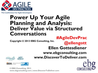 Power Up Your Agile
Planning and Analysis:
Deliver Value via Structured
Conversations
                                      #AgileDevPrac
Copyright © 2013 EBG Consulting, Inc.
                                         @ellengott
                               Ellen Gottesdiener
                           www.ebgconsulting.com
                        www.DiscoverToDeliver.com

© EBG Consulting, 2013
www.ebgconsulting.com | www.DiscoverToDeliver.com     1
 