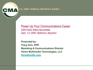 Power Up Your Communications Career
CMA Public Affairs Roundtable
Sept. 1-2, 2009 • Baltimore, Maryland


Presented by:
Tracy Imm, APR
Marketing & Communications Director
Vision Multimedia Technologies, LLC
timm@vmtllc.com
 