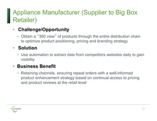 Appliance Manufacturer (Supplier to Big Box
Retailer)
• Challenge/Opportunity
• Obtain a “360 view” of products through the entire distribution chain
to optimize product positioning, pricing and branding strategy
• Solution
• Use automation to extract data from competitors websites daily to gain
visibility
• Business Benefit
• Retaining channels, ensuring repeat orders with a well-informed
product enhancement strategy based on continual access to pricing
and product reviews at the retail level
23
 