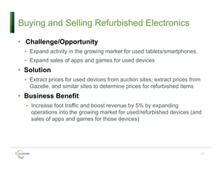 Buying and Selling Refurbished Electronics
• Challenge/Opportunity
• Expand activity in the growing market for used tablets/smartphones
• Expand sales of apps and games for used devices
• Solution
• Extract prices for used devices from auction sites; extract prices from
Gazelle, and similar sites to determine prices for refurbished items
• Business Benefit
• Increase foot traffic and boost revenue by 5% by expanding
operations into the growing market for used/refurbished devices (and
sales of apps and games for those devices)
27
 