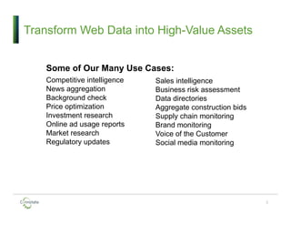 3
Transform Web Data into High-Value Assets
Some of Our Many Use Cases:
Competitive intelligence
News aggregation
Background check
Price optimization
Investment research
Online ad usage reports
Market research
Regulatory updates
Sales intelligence
Business risk assessment
Data directories
Aggregate construction bids
Supply chain monitoring
Brand monitoring
Voice of the Customer
Social media monitoring
 