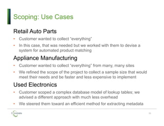 Scoping: Use Cases
Retail Auto Parts
• Customer wanted to collect “everything”
• In this case, that was needed but we worked with them to devise a
system for automated product matching
Appliance Manufacturing
• Customer wanted to collect “everything” from many, many sites
• We refined the scope of the project to collect a sample size that would
meet their needs and be faster and less expensive to implement
Used Electronics
• Customer scoped a complex database model of lookup tables; we
advised a different approach with much less overhead
• We steered them toward an efficient method for extracting metadata
35
 