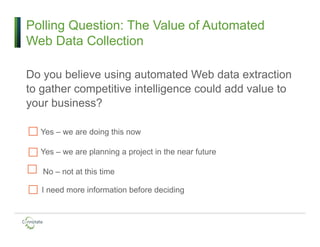 Polling Question: The Value of Automated
Web Data Collection
Do you believe using automated Web data extraction
to gather competitive intelligence could add value to
your business?
Yes – we are doing this now
Yes – we are planning a project in the near future
No – not at this time
I need more information before deciding
 