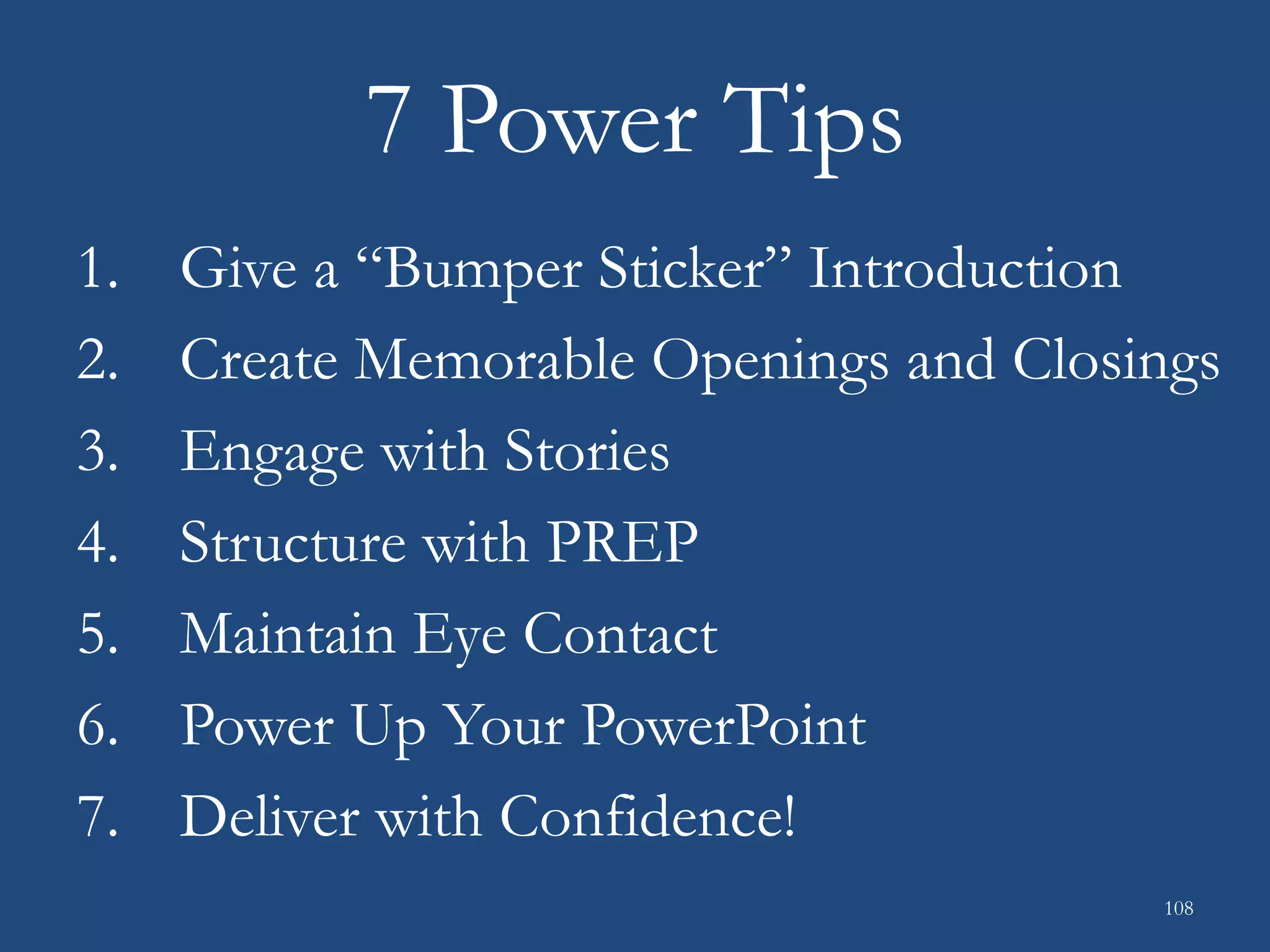 7 Power Tips
1. Give a “Bumper Sticker” Introduction
2. Create Memorable Openings and Closings
3. Engage with Stories
4. Structure with PREP
5. Maintain Eye Contact
6. Power Up Your PowerPoint
7. Deliver with Confidence!
108
 