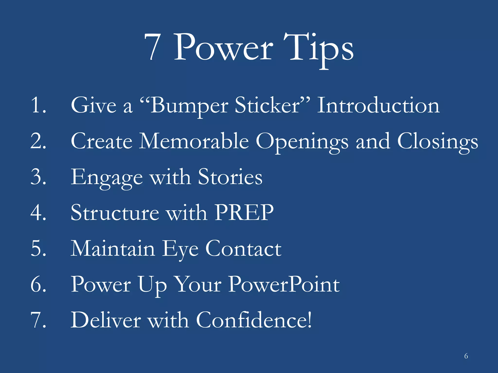 7 Power Tips
1. Give a “Bumper Sticker” Introduction
2. Create Memorable Openings and Closings
3. Engage with Stories
4. Structure with PREP
5. Maintain Eye Contact
6. Power Up Your PowerPoint
7. Deliver with Confidence!
6
 