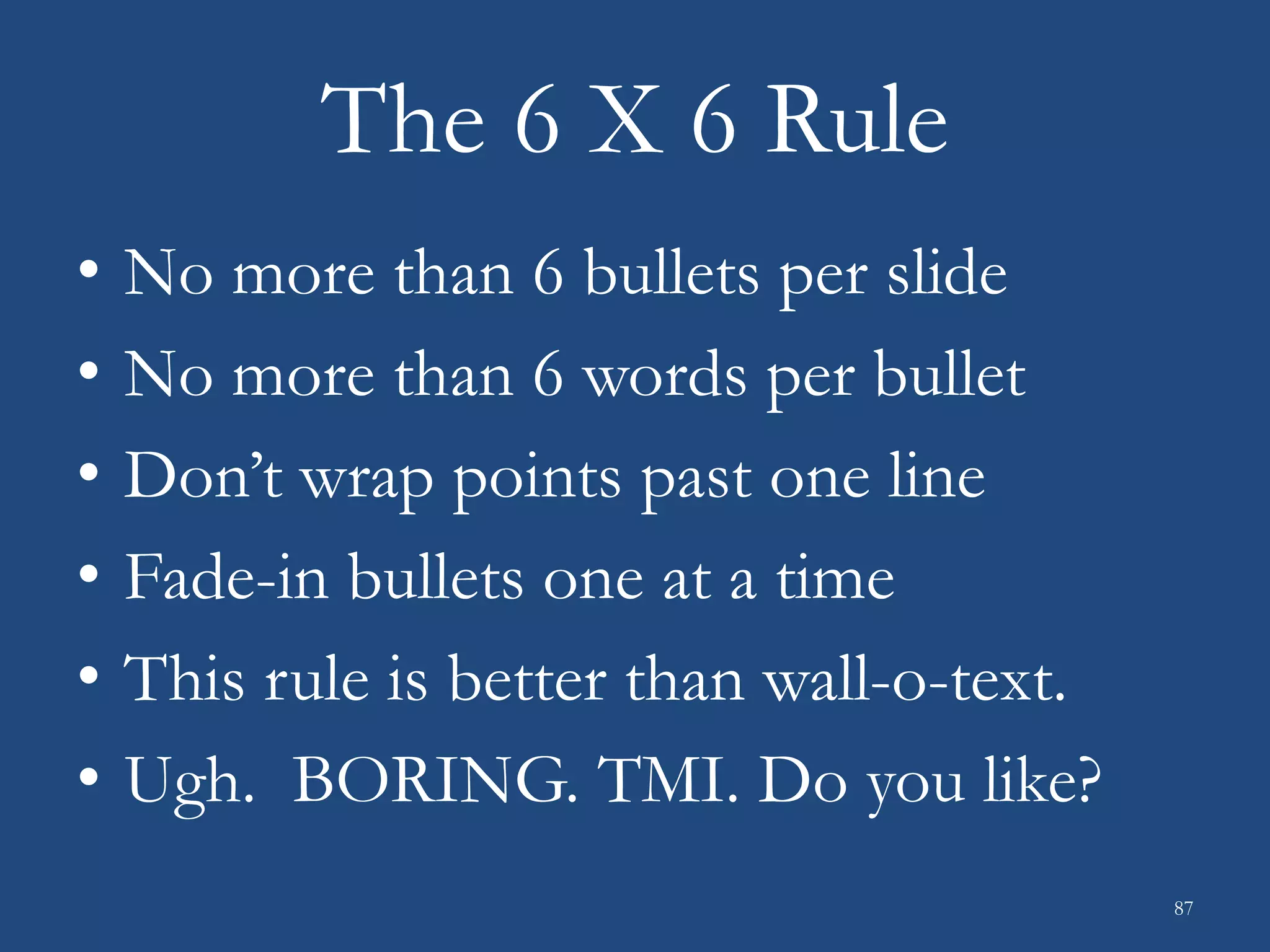 The 6 X 6 Rule
• No more than 6 bullets per slide
• No more than 6 words per bullet
• Don’t wrap points past one line
• Fade-in bullets one at a time
• This rule is better than wall-o-text.
• Ugh. BORING. TMI. Do you like?
87
 