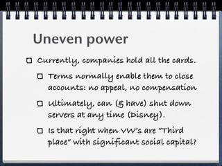 Uneven power
Currently, companies hold all the cards.
  Terms normally enable them to close
  accounts: no appeal, no compensation
  Ultimately, can (& have) shut down
  servers at any time (Disney).
  Is that right when VW’s are “Third
  place” with significant social capital?
 