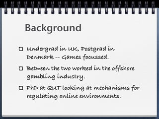 Background
Undergrad in UK, Postgrad in
Denmark -- Games focussed.
Between the two worked in the offshore
gambling industry.
PhD at QUT looking at mechanisms for
regulating online environments.
 