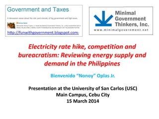 Electricity rate hike, competition and
bureacratism: Reviewing energy supply and
demand in the Philippines
Bienvenido “Nonoy” Oplas Jr.
Presentation at the University of San Carlos (USC)
Main Campus, Cebu City
15 March 2014
 