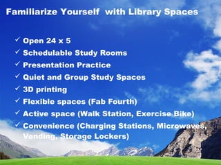  Open 24 x 5
 Schedulable Study Rooms
 Presentation Practice
 Quiet and Group Study Spaces
 3D printing
 Flexible spaces (Fab Fourth)
 Active space (Walk Station, Exercise Bike)
 Convenience (Charging Stations, Microwaves,
Vending, Storage Lockers)
Familiarize Yourself with Library Spaces
 