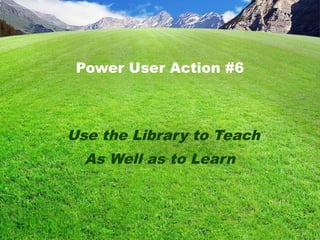 Power User Action #6
Use the Library to Teach
As Well as to Learn
 