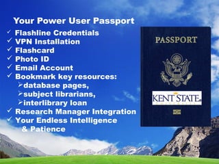 Your Power User Passport
 Flashline Credentials
 VPN Installation
 Flashcard
 Photo ID
 Email Account
 Bookmark key resources:
database pages,
subject librarians,
interlibrary loan
 Research Manager Integration
 Your Endless Intelligence
& Patience
 