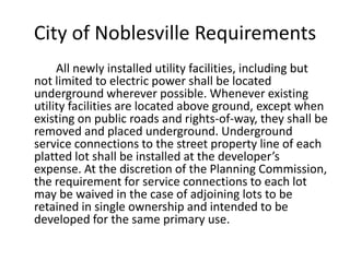 City of Noblesville Requirements		All newly installed utility facilities, including but not limited to electric power shall be located underground wherever possible. Whenever existing utility facilities are located above ground, except when existing on public roads and rights-of-way, they shall be removed and placed underground. Underground service connections to the street property line of each platted lot shall be installed at the developer’s expense. At the discretion of the Planning Commission, the requirement for service connections to each lot may be waived in the case of adjoining lots to be retained in single ownership and intended to be developed for the same primary use. 