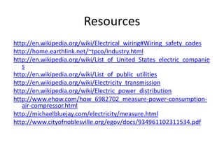 Resourceshttp://en.wikipedia.org/wiki/Electrical_wiring#Wiring_safety_codeshttp://home.earthlink.net/~tpco/industry.htmlhttp://en.wikipedia.org/wiki/List_of_United_States_electric_companieshttp://en.wikipedia.org/wiki/List_of_public_utilitieshttp://en.wikipedia.org/wiki/Electricity_transmissionhttp://en.wikipedia.org/wiki/Electric_power_distributionhttp://www.ehow.com/how_6982702_measure-power-consumption-air-compressor.htmlhttp://michaelbluejay.com/electricity/measure.htmlhttp://www.cityofnoblesville.org/egov/docs/934961102311534.pdf