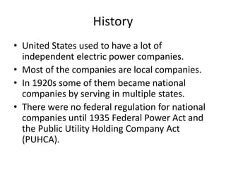 HistoryUnited States used to have a lot of independent electric power companies.Most of the companies are local companies.In 1920s some of them became national companies by serving in multiple states.There were no federal regulation for national companies until 1935 Federal Power Act and the Public Utility Holding Company Act (PUHCA). 