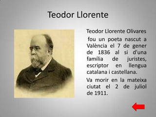 Teodor Llorente
Teodor Llorente Olivares
fou un poeta nascut a
València el 7 de gener
de 1836 al si d'una
família de juristes,
escriptor en llengua
catalana i castellana.
Va morir en la mateixa
ciutat el 2 de juliol
de 1911.

 