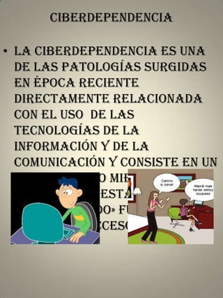 Ciberdependencia

• la ciberdependencia es una
de las patologías surgidas
en época reciente
directamente relacionada
con el uso de las
tecnologías de la
información y de la
comunicación y consiste en un
sufrimiento o miedo
desmedido a estar «
desconectado» fuera de
línea , sin acceso a internet.

 
