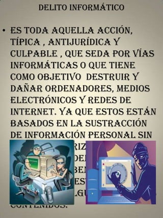 Delito informático

• Es toda aquella acción,
típica , antijurídica y
culpable , que seda por vías
informáticas o que tiene
como objetivo destruir y
dañar ordenadores, medios
electrónicos y redes de
internet. Ya que estos están
basados en la sustracción
de información personal sin
debida autorización estos
delitos suceden ya que las
personas suben información
a la web sin establecer
seguridad alguna sobre sus
contenidos.

 